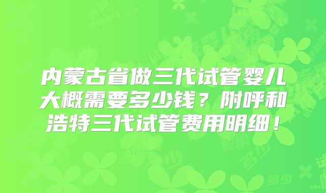 内蒙古省做三代试管婴儿大概需要多少钱？附呼和浩特三代试管费用明细！