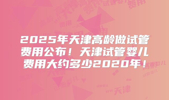2025年天津高龄做试管费用公布！天津试管婴儿费用大约多少2020年！