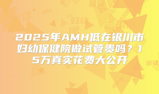2025年AMH低在银川市妇幼保健院做试管贵吗？15万真实花费大公开
