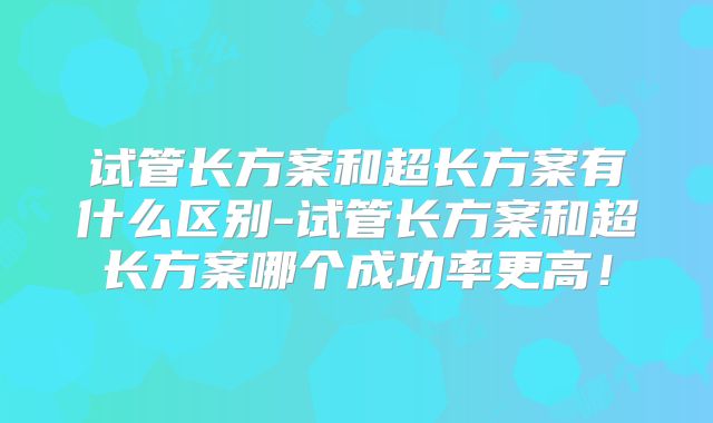 试管长方案和超长方案有什么区别-试管长方案和超长方案哪个成功率更高！