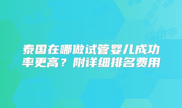 泰国在哪做试管婴儿成功率更高？附详细排名费用