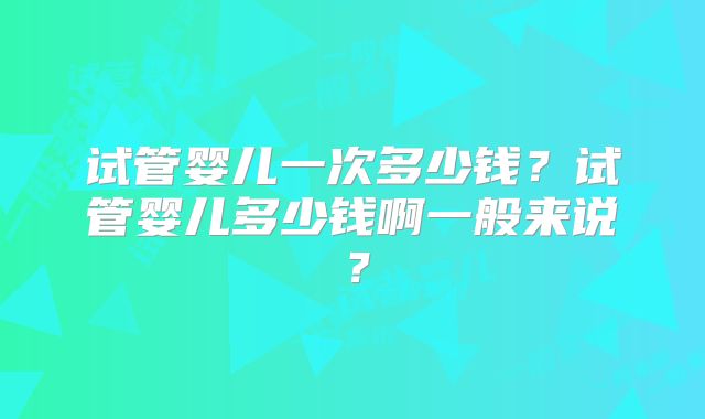 试管婴儿一次多少钱？试管婴儿多少钱啊一般来说？