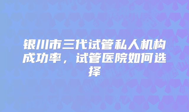 银川市三代试管私人机构成功率，试管医院如何选择