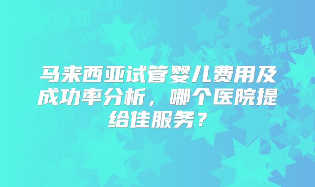 马来西亚试管婴儿费用及成功率分析，哪个医院提给佳服务？