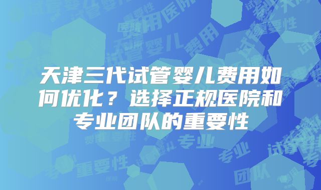 天津三代试管婴儿费用如何优化？选择正规医院和专业团队的重要性