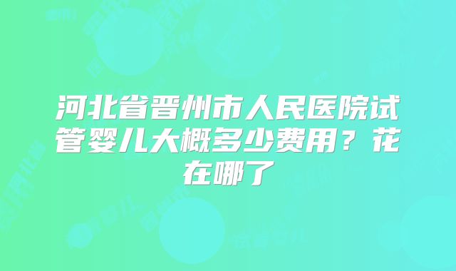 河北省晋州市人民医院试管婴儿大概多少费用?花在哪了