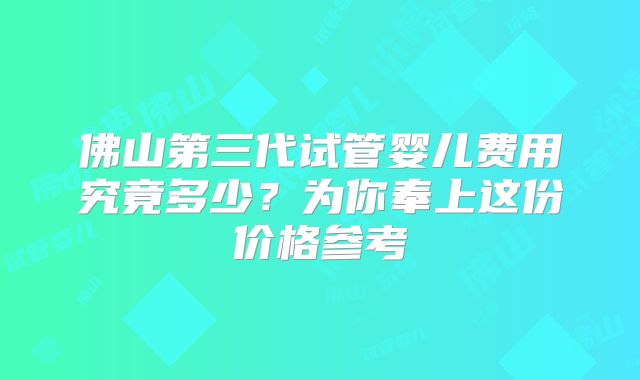 佛山第三代试管婴儿费用究竟多少？为你奉上这份价格参考