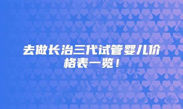 去做长治三代试管婴儿价格表一览！