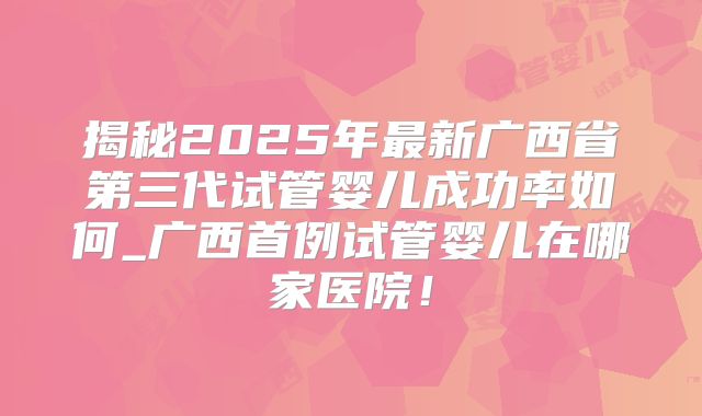 揭秘2025年最新广西省第三代试管婴儿成功率如何_广西首例试管婴儿在哪家医院!