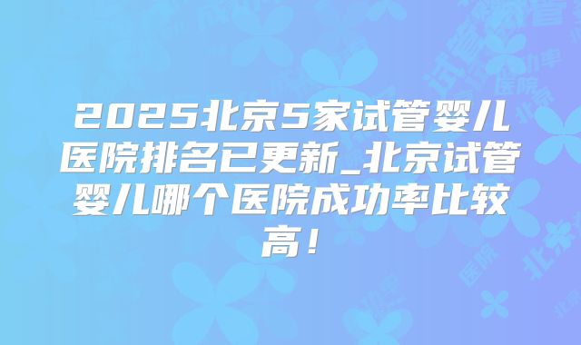 2025北京5家试管婴儿医院排名已更新_北京试管婴儿哪个医院成功率比较高!