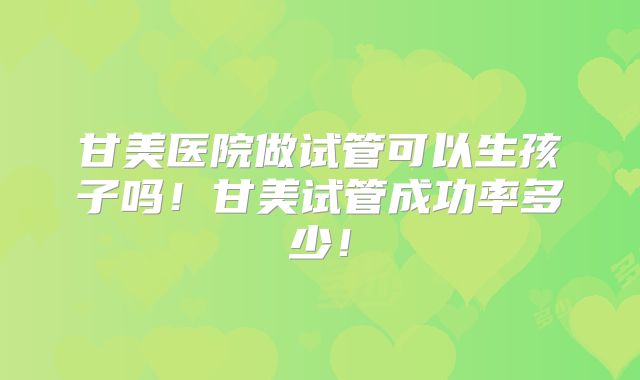 甘美医院做试管可以生孩子吗！甘美试管成功率多少！