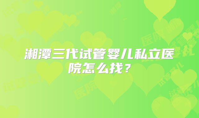 湘潭三代试管婴儿私立医院怎么找?