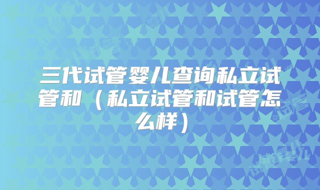 三代试管婴儿查询私立试管和（私立试管和试管怎么样）