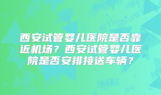 西安试管婴儿医院是否靠近机场？西安试管婴儿医院是否安排接送车辆？