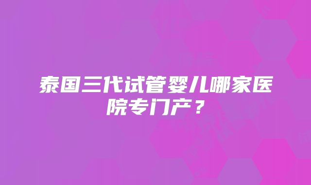 泰国三代试管婴儿哪家医院专门产？