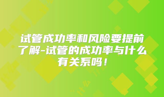 试管成功率和风险要提前了解-试管的成功率与什么有关系吗!