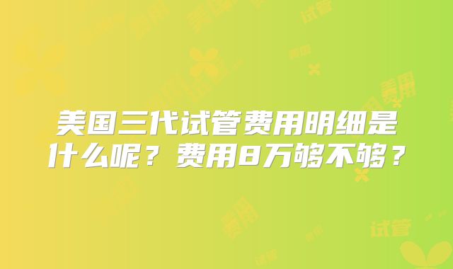 美国三代试管费用明细是什么呢？费用8万够不够？