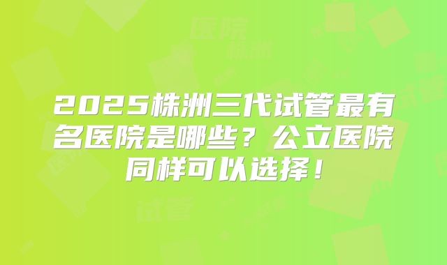 2025株洲三代试管最有名医院是哪些？公立医院同样可以选择！