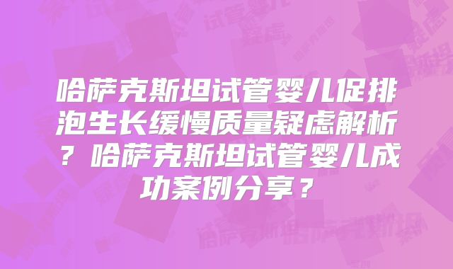 哈萨克斯坦试管婴儿促排泡生长缓慢质量疑虑解析？哈萨克斯坦试管婴儿成功案例分享？