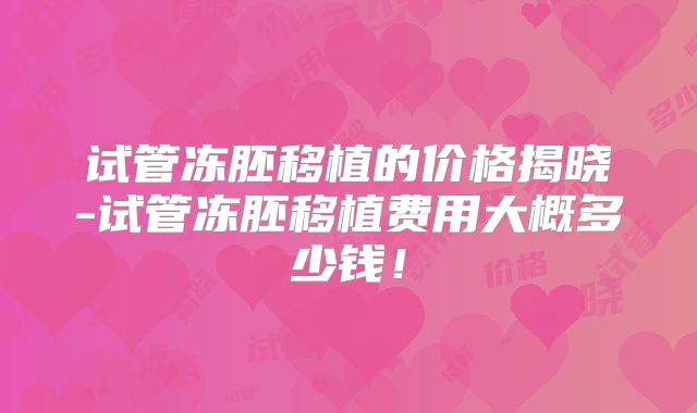 试管冻胚移植的价格揭晓-试管冻胚移植费用大概多少钱!