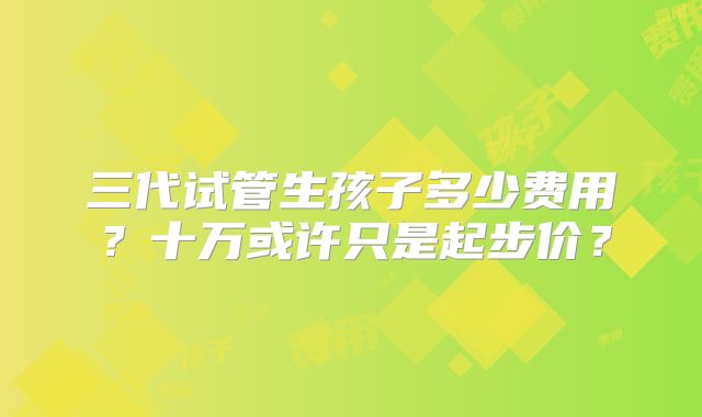 三代试管生孩子多少费用?十万或许只是起步价?