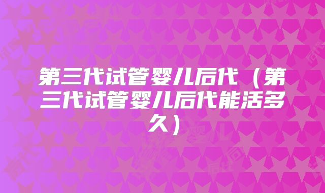 第三代试管婴儿后代（第三代试管婴儿后代能活多久）