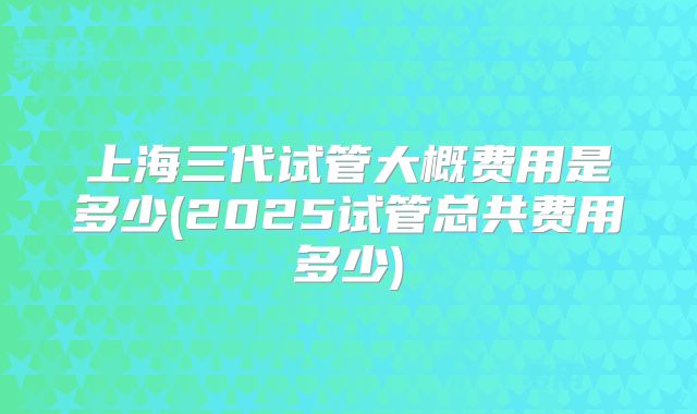 上海三代试管大概费用是多少(2025试管总共费用多少)