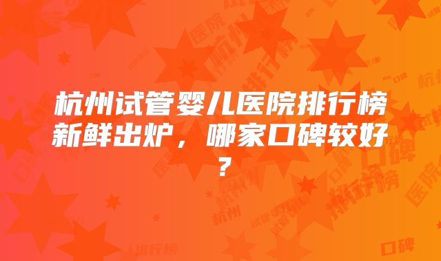 杭州试管婴儿医院排行榜新鲜出炉，哪家口碑较好？