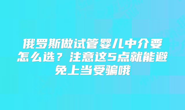 俄罗斯做试管婴儿中介要怎么选？注意这5点就能避免上当受骗哦