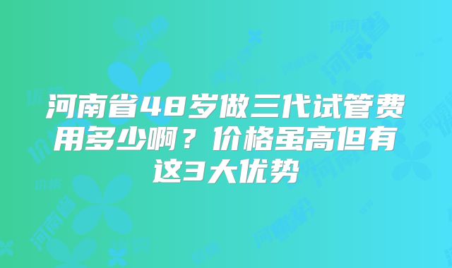 河南省48岁做三代试管费用多少啊?价格虽高但有这3大优势