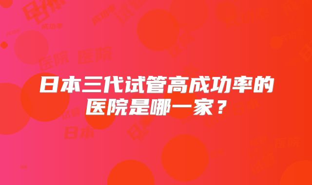 日本三代试管高成功率的医院是哪一家？