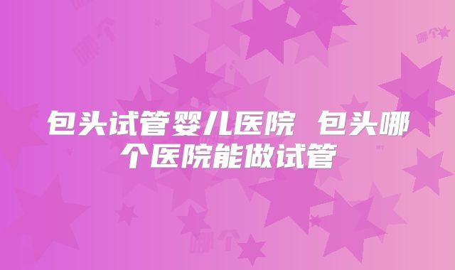 包头试管婴儿医院 包头哪个医院能做试管