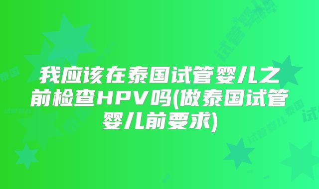 我应该在泰国试管婴儿之前检查HPV吗(做泰国试管婴儿前要求)