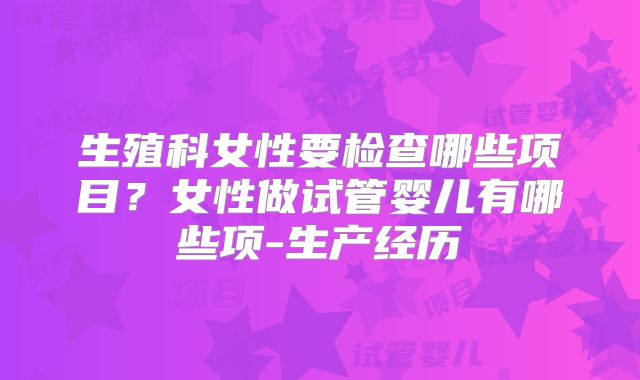 生殖科女性要检查哪些项目？女性做试管婴儿有哪些项-生产经历