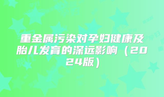 重金属污染对孕妇健康及胎儿发育的深远影响（2024版）