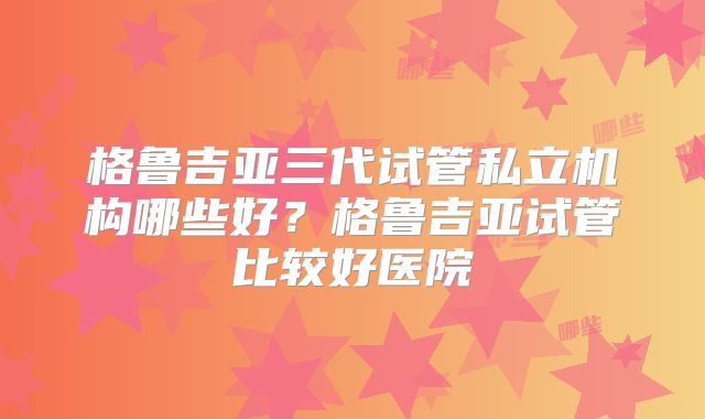 格鲁吉亚三代试管私立机构哪些好？格鲁吉亚试管比较好医院