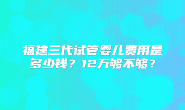 福建三代试管婴儿费用是多少钱?12万够不够?