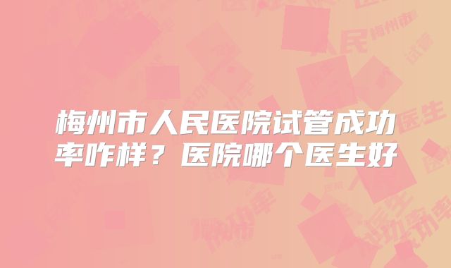梅州市人民医院试管成功率咋样？医院哪个医生好