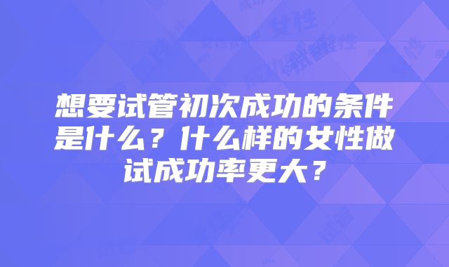 想要试管初次成功的条件是什么？什么样的女性做试成功率更大？