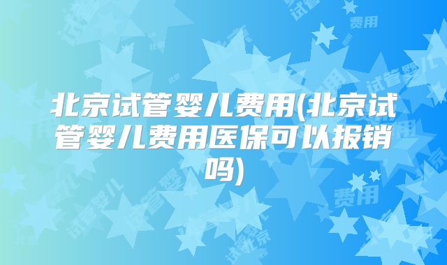 北京试管婴儿费用(北京试管婴儿费用医保可以报销吗)