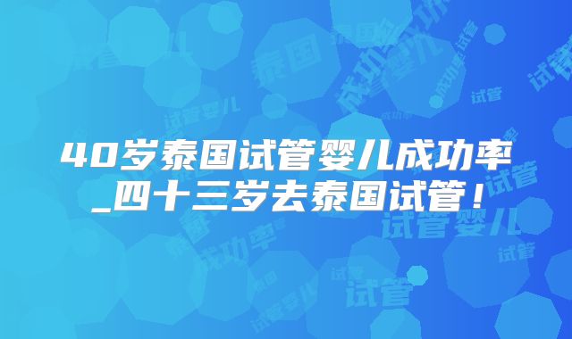 40岁泰国试管婴儿成功率_四十三岁去泰国试管!