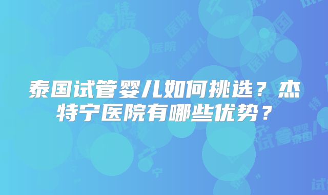 泰国试管婴儿如何挑选？杰特宁医院有哪些优势？