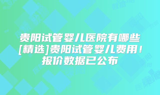 贵阳试管婴儿医院有哪些[精选]贵阳试管婴儿费用！报价数据已公布