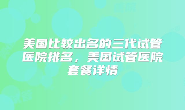 美国比较出名的三代试管医院排名,美国试管医院套餐详情