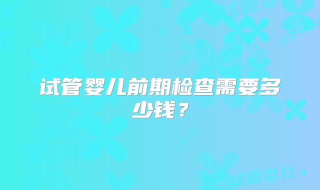 试管婴儿前期检查需要多少钱？