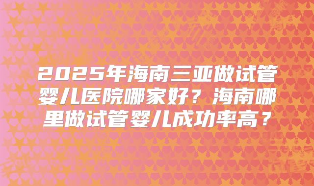 2025年海南三亚做试管婴儿医院哪家好？海南哪里做试管婴儿成功率高？