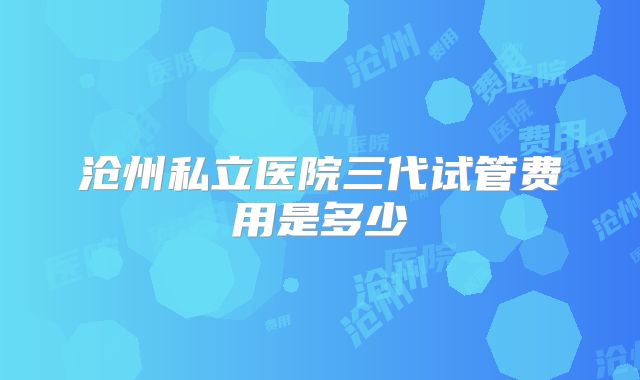 沧州私立医院三代试管费用是多少