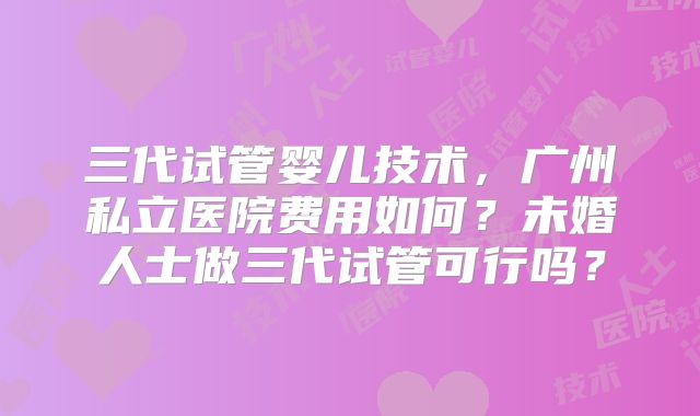 三代试管婴儿技术，广州私立医院费用如何？未婚人士做三代试管可行吗？