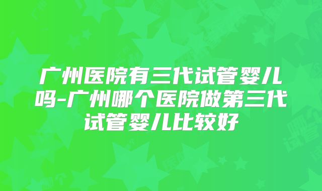 广州医院有三代试管婴儿吗-广州哪个医院做第三代试管婴儿比较好