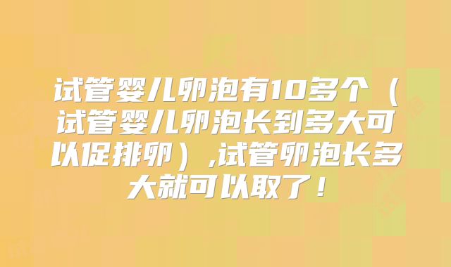 试管婴儿卵泡有10多个（试管婴儿卵泡长到多大可以促排卵）,试管卵泡长多大就可以取了！